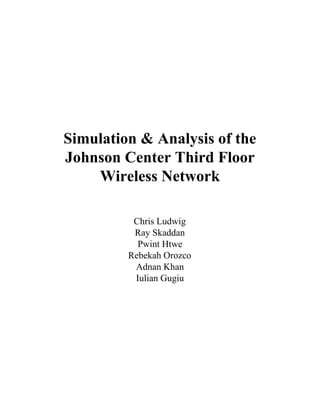  
 
 
 
Simulation & Analysis of the 
Johnson Center Third Floor 
Wireless Network 
 
Chris Ludwig 
Ray Skaddan  
Pwint Htwe  
Rebekah Orozco  
Adnan Khan 
Iulian Gugiu  
 
 
 
 
 
 
 
 
 
 
 
 
 