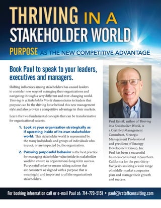 Book Paul to speak to your leaders,
executives and managers.
Shifting influences among stakeholders has caused leaders
to consider new ways of managing their organizations and
navigating through a very different and ever-changing world.
Thriving in a Stakeholder World demonstrates to leaders that
purpose can be the driving force behind this new management
style and also provide a competitive advantage in their markets.
Learn the two fundamental concepts that can be transformative
for organizational success:
1.	 Look at your organization strategically as
if operating inside of its own stakeholder
world. This stakeholder world is represented by
the many individuals and groups of individuals who
impact, or are impacted by, the organization.
2.	 Pursuing purposeful behavior is the best practice
for managing stakeholder value inside its stakeholder
world to ensure an organization’s long-term success.
Purposeful behavior means taking actions that
are consistent or aligned with a purpose that is
meaningful and important to all the organization’s
stakeholders.
THRIVING in a
STAKEHOLDERWORLD
THRIVING in a
STAKEHOLDERWORLD
PURPOSE AS THE NEW COMPETITIVE ADVANTAGE
Paul Ratoff, author of Thriving
in a Stakeholder World, is
a Certified Management
Consultant, Strategic
Management Professional
and president of Strategy
Development Group, Inc.
Paul has been a successful
business consultant in Southern
California for the past thirty-
five years assisting a wide range
of middle-market companies
plan and manage their growth
and success.
For booking information call or e-mail Paul at: 714-779-5151 • paul@ratoffconsulting.com
 