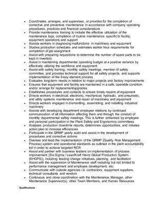  Coordinates, arranges, and supervises, or provides for the completion of
corrective and preventive maintenance in accordance with company operating
procedures, practices and financial considerations
 Provide maintenance training to include the effective utilization of the
maintenance logs, completion of routine maintenance specific to facility,
equipment operations and support
 Assists workers in diagnosing malfunctions in machinery and equipment
 Studies production schedules and estimates worker hour requirements for
completion of job assignment
 Assist with preparing requisitions to determine the number of spare parts to be
kept in inventory
 Assist in maintaining departmental operating budget at a positive variance by
effectively utilizing the workforce and equipment
 Assist with safety training, monthly safety meetings, member of safety
committee, and provides technical support for all safety projects, and supports
implementation of the 9-key element process
 Evaluates long-term needs in relation to major projects and factory improvements
 Ensures that equipment and facility are maintained in a safe, operable condition
and/or arrange for replacement/upgrades
 Establishes procedures and contacts to ensure timely repairs of equipment
 Directs workers in electrical, electronic, mechanical, hydraulic, and pneumatic,
and utility systems maintenance and repair of machinery and equipment
 Directs workers engaged in dismantling, assembling, and installing industrial
machinery
 Assists with developing department employee relations by continued
communication of all information affecting them and through the conduct of
monthly departmental safety meetings. This is further enhanced by employee
and personal participation in the Plant Safety and Ergonomics committees
 Analyzes production downtime reports, determines opportunities, and initiates
action plan to increase efficiencies
 Participate in the QRMP yearly audit and assist in the development of
procedures and corrective actions
 Oversee and lead the implementation of the QRMP (Quality Risk Management
Process) system and operational standards as outlined in the plant accountability
list in order to achieve targeted RCR
 Assist and partner with business leaders on implementation of process
improvement (Six Sigma / Lean/Kraft Heinz Global Production System
(KHGPS)), including leading change initiatives, planning, and facilitation
 Assist with the supervision of Maintenance staff including but not limited to
performance management and employee development, etc.
 Communicate with outside agencies i.e. contractors, equipment suppliers,
technical consultants and vendors
 Continuous and close coordination with the Maintenance Manager, other
Maintenance Supervisor(s), other Team Members, and Human Resources
Qualifications
:
 