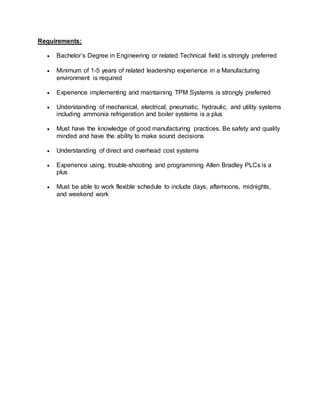 Requirements:
 Bachelor’s Degree in Engineering or related Technical field is strongly preferred
 Minimum of 1-5 years of related leadership experience in a Manufacturing
environment is required
 Experience implementing and maintaining TPM Systems is strongly preferred
 Understanding of mechanical, electrical, pneumatic, hydraulic, and utility systems
including ammonia refrigeration and boiler systems is a plus
 Must have the knowledge of good manufacturing practices. Be safety and quality
minded and have the ability to make sound decisions
 Understanding of direct and overhead cost systems
 Experience using, trouble-shooting and programming Allen Bradley PLCs is a
plus
 Must be able to work flexible schedule to include days, afternoons, midnights,
and weekend work
 