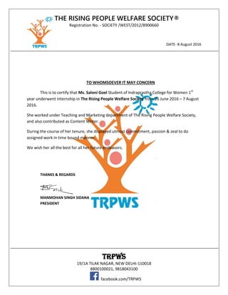 THE RISING PEOPLE WELFARE SOCIETY®
Registration No. - SOCIETY /WEST/2012/8900660
DATE- 8 August 2016
TRPWS
19/1A TILAK NAGAR, NEW DELHI-110018
8800100021, 9818043100
facebook.com/TRPWS
TO WHOMSOEVER IT MAY CONCERN
This is to certify that Ms. Saloni Goel Student of Indraprastha College for Women 1st
year underwent internship in The Rising People Welfare Society from 26 June 2016 – 7 August
2016.
She worked under Teaching and Marketing department of The Rising People Welfare Society,
and also contributed as Content Writer.
During the course of her tenure, she displayed utmost commitment, passion & zeal to do
assigned work in time bound manner.
We wish her all the best for all her future endeavors.
THANKS & REGARDS
MANMOHAN SINGH SIDANA
PRESIDENT
 