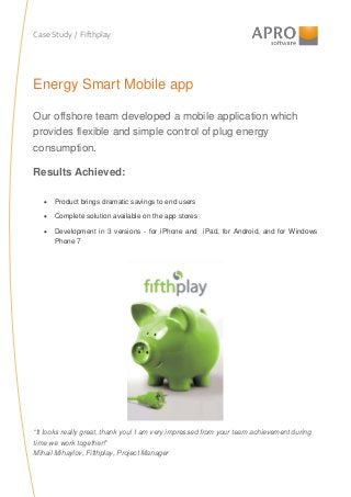 Case Study / Fifthplay
Energy Smart Mobile app
Our offshore team developed a mobile application which
provides flexible and simple control of plug energy
consumption.
Results Achieved:
• Product brings dramatic savings to end users
• Complete solution available on the app stores
• Development in 3 versions - for iPhone and iPad, for Android, and for Windows
Phone 7
“It looks really great, thank you! I am very impressed from your team achievement during
time we work together!”
Mihail Mihaylov, Fifthplay, Project Manager
 