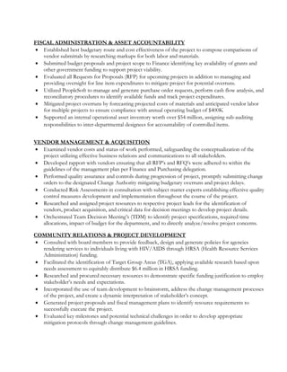 FISCAL ADMINISTRATION & ASSET ACCOUNTABILITY
 Established best budgetary route and cost effectiveness of the project to compose comparisons of
vendor submittals by researching markups for both labor and materials.
 Submitted budget proposals and project scope to Finance identifying key availability of grants and
other government funding to support project viability.
 Evaluated all Requests for Proposals (RFP) for upcoming projects in addition to managing and
providing oversight for line item expenditures to mitigate project for potential overruns.
 Utilized PeopleSoft to manage and generate purchase order requests, perform cash flow analysis, and
reconciliatory procedures to identify available funds and track project expenditures.
 Mitigated project overruns by forecasting projected costs of materials and anticipated vendor labor
for multiple projects to ensure compliance with annual operating budget of $400K
 Supported an internal operational asset inventory worth over $54 million, assigning sub-auditing
responsibilities to inter-departmental designees for accountability of controlled items.
VENDOR MANAGEMENT & ACQUISITION
 Examined vendor costs and status of work performed, safeguarding the conceptualization of the
project utilizing effective business relations and communications to all stakeholders.
 Developed rapport with vendors ensuring that all RFP’s and RFQ’s were adhered to within the
guidelines of the management plan per Finance and Purchasing delegation.
 Performed quality assurance and controls during progression of project, promptly submitting change
orders to the designated Change Authority mitigating budgetary overruns and project delays.
 Conducted Risk Assessments in consultation with subject matter experts establishing effective quality
control measures development and implementation throughout the course of the project.
 Researched and assigned project resources to respective project leads for the identification of
vendors, product acquisition, and critical data for decision meetings to develop project details.
 Orchestrated Team Decision Meeting’s (TDM) to identify project specifications, required time
allocations, impact of budget for the department, and to directly analyze/resolve project concerns.
COMMUNITY RELATIONS & PROJECT DEVELOPMENT
 Consulted with board members to provide feedback, design and generate policies for agencies
rendering services to individuals living with HIV/AIDS through HRSA (Health Resource Services
Administration) funding.
 Facilitated the identification of Target Group Areas (TGA), applying available research based upon
needs assessment to equitably distribute $6.4 million in HRSA funding.
 Researched and procured necessary resources to demonstrate specific funding justification to employ
stakeholder’s needs and expectations.
 Incorporated the use of team development to brainstorm, address the change management processes
of the project, and create a dynamic interpretation of stakeholder’s concept.
 Generated project proposals and fiscal management plans to identify resource requirements to
successfully execute the project.
 Evaluated key milestones and potential technical challenges in order to develop appropriate
mitigation protocols through change management guidelines.
 