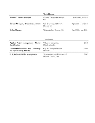 Work History
Senior IT Project Manager KForce, Greenwood Village,
CO
Mar 2014 – Jul 2014
Project Manager / Executive Assistant City & County of Denver,
Denver, CO
Apr 2001 – Mar 2014
Office Manager Whalen & Co., Denver, CO Dec 1999 – Mar 2001
Education
Applied Project Management – Master
Certification
Villanova University,
Philadelphia, PA
2012
Growth Opportunities And Leadership
for Supervisors (GOALS)
City & County of Denver,
Denver, CO
2008
B.S., Cultural Affairs Management Metropolitan State University of
Denver, Denver, CO
2007
 