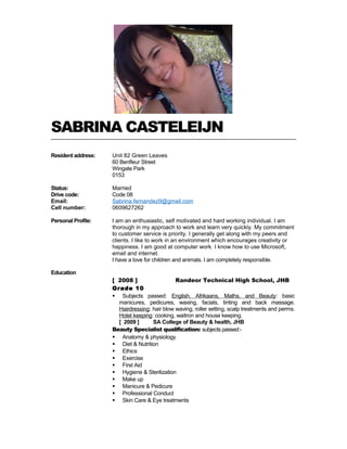 SABRINA CASTELEIJN
Resident address: Unit 82 Green Leaves
60 Benfleur Street
Wingate Park
0153
Status:
Drive code:
Email:
Cell number:
Personal Profile:
Married
Code 08
Sabrina.fernandez9@gmail.com
0609627262
I am an enthusiastic, self motivated and hard working individual. I am
thorough in my approach to work and learn very quickly. My commitment
to customer service is priority. I generally get along with my peers and
clients. I like to work in an environment which encourages creativity or
happiness. I am good at computer work. I know how to use Microsoft,
email and internet.
I have a love for children and animals. I am completely responsible.
Education
[ 2008 ] Randeor Technical High School, JHB
Grade 10
 Subjects passed: English, Afrikaans, Maths, and Beauty: basic
manicures, pedicures, waxing, facials, tinting and back massage.
Hairdressing: hair blow waving, roller setting, scalp treatments and perms.
Hotel keeping: cooking, waitron and house keeping.
[ 2009 ] SA College of Beauty & health, JHB
Beauty Specialist qualification: subjects passed:-
 Anatomy & physiology
 Diet & Nutrition
 Ethics
 Exercise
 First Aid
 Hygiene & Sterilization
 Make up
 Manicure & Pedicure
 Professional Conduct
 Skin Care & Eye treatments
 