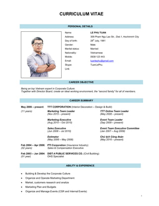 1
CURRICULUM VITAE
PERSONAL DETAILS
Name: LE PHU TUAN
Address: 309 Pham Ngu Lao Str., Dist.1, Hochiminh City
Day of birth: 28th
July, 1981
Gender: Male
Marital status: Married
Nationality: Vietnamese
Mobile: 0938 123 443
Email: tuanlephu@gmail.com
Skype: TuanLePhu
Link
CAREER OBJECTIVE
Being an top Vietnam expert in Corporate Culture.
Together with Director Board, create an ideal working environment, the “second family” for all of members.
CAREER SUMMARY
May 2006 – present: TTT CORPORATION (Interior Decoration – Design & Build)
(11 years) Marketing Team Leader TTT Online Team Leader
(Nov 2015 – present) (May 2008 – present)
Marketing Executive Event Team Leader
(Aug 2010 – Oct 2015) (Sep 2009 – present)
Sales Executive Event Team Executive Committee
(Jun 2008 – Jul 2010) (Jan 2007 – Aug 2009)
Estimator Chủ tịch Công đoàn
(May 2006 – May 2008) (May 2016 – present)
Feb 2004 – Apr 2006: PTI Corporation (Insurance Industry)
(02 years) Sales & Compensation Executive
Feb 2003 – Jan 2004: DIST.4 PUBLIC SERVICES CO. (Civil Building)
(01 year) OHS Specialist
ABILITY & EXPERIENCE
• Building & Develop the Corporate Culture
• Organize and Operate Marketing Department
• Market, customers research and analize
• Marketing Plan and Budgets
• Organize and Manage Events (CSR and Internal Events)
 