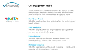 Our Engagement Model
Venturosity services engagement models are tailored to meet
the diversified needs of our global customers and formalized
after discovery of your business needs & expected results.
Fixed Scope & Cost
•Ideal for small-medium sized projects where the project scope
is well defined.
Time & Material
•Ideal for projects where the project scope is loosely defined
and tasks are constantly changing.
Project Retainer
•Ideal for organizations requiring a flexible approach to
evolving strategy, creative, and development needs.
Dedicated Resources
•Ideal for organizations with projects exceeding 3+ months, and
requiring full-time dedicated resources.
 