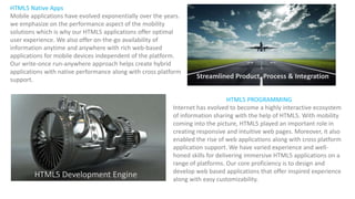 HTML5 PROGRAMMING
Internet has evolved to become a highly interactive ecosystem
of information sharing with the help of HTML5. With mobility
coming into the picture, HTML5 played an important role in
creating responsive and intuitive web pages. Moreover, it also
enabled the rise of web applications along with cross platform
application support. We have varied experience and well-
honed skills for delivering immersive HTML5 applications on a
range of platforms. Our core proficiency is to design and
develop web based applications that offer inspired experience
along with easy customizability.
HTML5 Native Apps
Mobile applications have evolved exponentially over the years.
we emphasize on the performance aspect of the mobility
solutions which is why our HTML5 applications offer optimal
user experience. We also offer on-the-go availability of
information anytime and anywhere with rich web-based
applications for mobile devices independent of the platform.
Our write-once run-anywhere approach helps create hybrid
applications with native performance along with cross platform
support.
HTML5 Development Engine
Streamlined Product, Process & Integration
 