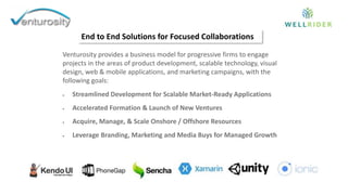 Venturosity provides a business model for progressive firms to engage
projects in the areas of product development, scalable technology, visual
design, web & mobile applications, and marketing campaigns, with the
following goals:
 Streamlined Development for Scalable Market-Ready Applications
 Accelerated Formation & Launch of New Ventures
 Acquire, Manage, & Scale Onshore / Offshore Resources
 Leverage Branding, Marketing and Media Buys for Managed Growth
End to End Solutions for Focused Collaborations
 