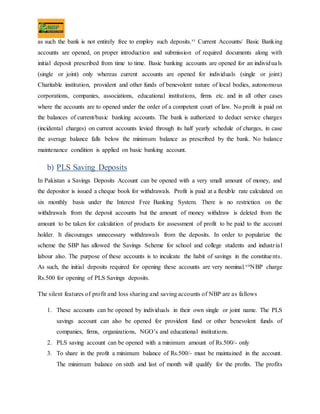 as such the bank is not entirely free to employ such deposits.vi Current Accounts/ Basic Banking
accounts are opened, on proper introduction and submission of required documents along with
initial deposit prescribed from time to time. Basic banking accounts are opened for an individuals
(single or joint) only whereas current accounts are opened for individuals (single or joint)
Charitable institution, provident and other funds of benevolent nature of local bodies, autonomous
corporations, companies, associations, educational institutions, firms etc. and in all other cases
where the accounts are to opened under the order of a competent court of law. No profit is paid on
the balances of current/basic banking accounts. The bank is authorized to deduct service charges
(incidental charges) on current accounts levied through its half yearly schedule of charges, in case
the average balance falls below the minimum balance as prescribed by the bank. No balance
maintenance condition is applied on basic banking account.
b) PLS Saving Deposits
In Pakistan a Savings Deposits Account can be opened with a very small amount of money, and
the depositor is issued a cheque book for withdrawals. Profit is paid at a flexible rate calculated on
six monthly basis under the Interest Free Banking System. There is no restriction on the
withdrawals from the deposit accounts but the amount of money withdraw is deleted from the
amount to be taken for calculation of products for assessment of profit to be paid to the account
holder. It discourages unnecessary withdrawals from the deposits. In order to popularize the
scheme the SBP has allowed the Savings Scheme for school and college students and industrial
labour also. The purpose of these accounts is to inculcate the habit of savings in the constituents.
As such, the initial deposits required for opening these accounts are very nominal.viiNBP charge
Rs.500 for opening of PLS Savings deposits.
The silent features of profit and loss sharing and saving accounts of NBP are as fallows
1. These accounts can be opened by individuals in their own single or joint name. The PLS
savings account can also be opened for provident fund or other benevolent funds of
companies, firms, organizations, NGO’s and educational institutions.
2. PLS saving account can be opened with a minimum amount of Rs.500/- only
3. To share in the profit a minimum balance of Rs.500/- must be maintained in the account.
The minimum balance on sixth and last of month will qualify for the profits. The profits
 