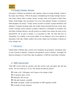 d) Foreign Currency Account
Government of Pakistan has introduced many important reforms in Foreign Exchange Control in
the country since February, 1990, for the purpose of strengthening the Foreign Exchange Reserves.
One of these reforms relates to foreign currency accounts, which can be opened in United States
Dollars, Pound Sterling, Euro and Japanese Yen in any of the authorized branches of commercial
banks throughout the country.ix Foreign currency accounts are opened, on proper introduction and
submission of required documents along with an initial deposit prescribed from time to time. Rates
of return on foreign currency deposits are subject to fluctuation as determined in accordance with
State Bank of Pakistan directives and will be paid on six monthly basis whereas the return on term
deposit/SNTD will be paid on maturity or as prescribed by SBP. The bank shall have no
responsibility for or liability to the account holders for any diminution due to taxes imposed or
depreciation in the value of funds credited to the account whether due to devaluation or fluctuation
in the exchange rate.
2. Advances
National Bank of Pakistan plays a pivotal role in translating the government's development plans
in terms of growth in industrial, commercial and agricultural sectors in Pakistan. Accordingly the
Bank has formulated its Credit Policy under the guidelines of SBP-the Central Bank of Pakistan.
a) NBP Cash & Gold
With NBP’s Cash & Gold, the customers meet their need for ready cash against their idle gold
jewelry. The rate of mark up is 13% p.a. This product has following featuresx
Facility of Rs. 7,000 against each 10 grams of net contents of gold
No maximum limits of cash
Repayment after one year
Only gold ornaments acceptable
Weight and quality of gold to be determined by NBP's appointed schroffs
No penalty for early repayment
 
