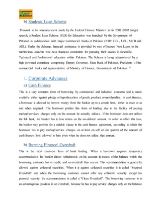 b) Students Loan Scheme
Pursuant to the announcement made by the Federal Finance Minister in his 2001-2002 budget
speech, a Student Loan Scheme (SLS) for Education was launched by the Government of
Pakistan in collaboration with major commercial banks of Pakistan (NBP, HBL, UBL, MCB and
ABL). Under the Scheme, financial assistance is provided by way of Interest Free Loans to the
meritorious students who have financial constraints for pursuing their studies in Scientific,
Technical and Professional education within Pakistan. The Scheme is being administered by a
high powered committee comprising Deputy Governor, State Bank of Pakistan, Presidents of the
commercial banks and representative of Ministry of Finance, Government of Pakistan. xi
1. Corporate Advances
a) Cash Finance
This is a very common form of borrowing by commercial and industrial concerns and is made
available either against pledge or hypothecation of goods, produce or merchandise. In cash finance,
a borrower is allowed to borrow money from the banker up to a certain limit, either at once or as
and when required. The borrower prefers this form of lending due to the facility of paying
markup/services charges only on the amount he actually utilizes. If the borrower does not utilize
the full limit, the banker has to lose return on the un-utilized amount. In order to offset this loss,
the banker may provide for a suitable clause in the cash finance agreement, according to which the
borrower has to pay markup/service charges on at least on self or one quarter of the amount of
cash finance limit allowed to him even when he does not utilize that amount.
b) Running Finance/ Overdraft
This is the most common form of bank lending. When a borrower requires temporary
accommodation his banker allows withdrawals on his account in excess of the balance which the
borrowing customer has in credit, and an overdraft thus occurs. This accommodation is generally
allowed against collateral securities. When it is against collateral securities it is called “Secured
Overdraft” and when the borrowing customer cannot offer any collateral security except his
personal security, the accommodation is called a “Clean Overdraft”. The borrowing customer is in
an advantageous position in an overdraft, because he has to pay service charges only on the balance
 