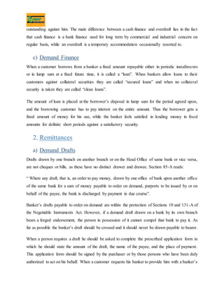 outstanding against him. The main difference between a cash finance and overdraft lies in the fact
that cash finance is a bank finance used for long term by commercial and industrial concern on
regular basis, while an overdraft is a temporary accommodation occasionally resorted to.
c) Demand Finance
When a customer borrows from a banker a fixed amount repayable either in periodic installments
or in lump sum at a fixed future time, it is called a “loan”. When bankers allow loans to their
customers against collateral securities they are called “secured loans” and when no collateral
security is taken they are called “clean loans”.
The amount of loan is placed at the borrower’s disposal in lump sum for the period agreed upon,
and the borrowing customer has to pay interest on the entire amount. Thus the borrower gets a
fixed amount of money for his use, while the banker feels satisfied in lending money in fixed
amounts for definite short periods against a satisfactory security.
2. Remittances
a) Demand Drafts
Drafts drawn by one branch on another branch or on the Head Office of same bank or vice versa,
are not cheques or bills, as these have no distinct drawer and drawee. Section 85-A reads:
“ Where any draft, that is, an order to pay money, drawn by one office of bank upon another office
of the same bank for a sum of money payable to order on demand, purports to be issued by or on
behalf of the payee, the bank is discharged by payment in due course”.
Banker’s drafts payable to order on demand are within the protection of Sections 10 and 131-A of
the Negotiable Instruments Act. However, if a demand draft drawn on a bank by its own branch
bears a forged endorsement, the person in possession of it cannot compel that bank to pay it. As
far as possible the banker’s draft should be crossed and it should never be drawn payable to bearer.
When a person requires a draft he should be asked to complete the prescribed application form in
which he should state the amount of the draft, the name of the payee, and the place of payment.
This application form should be signed by the purchaser or by those persons who have been duly
authorized to act on his behalf. When a customer requests his banker to provide him with a banker’s
 