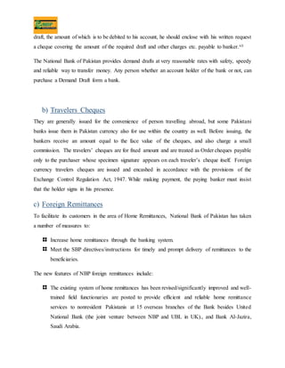draft, the amount of which is to be debited to his account, he should enclose with his written request
a cheque covering the amount of the required draft and other charges etc. payable to banker.xii
The National Bank of Pakistan provides demand drafts at very reasonable rates with safety, speedy
and reliable way to transfer money. Any person whether an account holder of the bank or not, can
purchase a Demand Draft form a bank.
b) Travelers Cheques
They are generally issued for the convenience of person travelling abroad, but some Pakistani
banks issue them in Pakistan currency also for use within the country as well. Before issuing, the
bankers receive an amount equal to the face value of the cheques, and also charge a small
commission. The travelers’ cheques are for fixed amount and are treated as Order cheques payable
only to the purchaser whose specimen signature appears on each traveler’s cheque itself. Foreign
currency travelers cheques are issued and encashed in accordance with the provisions of the
Exchange Control Regulation Act, 1947. While making payment, the paying banker must insist
that the holder signs in his presence.
c) Foreign Remittances
To facilitate its customers in the area of Home Remittances, National Bank of Pakistan has taken
a number of measures to:
Increase home remittances through the banking system.
Meet the SBP directives/instructions for timely and prompt delivery of remittances to the
beneficiaries.
The new features of NBP foreign remittances include:
The existing system of home remittances has been revised/significantly improved and well-
trained field functionaries are posted to provide efficient and reliable home remittance
services to nonresident Pakistanis at 15 overseas branches of the Bank besides United
National Bank (the joint venture between NBP and UBL in UK)., and Bank Al-Jazira,
Saudi Arabia.
 
