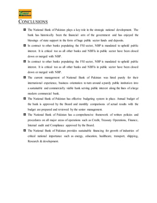 CONCLUSIONS
The National Bank of Pakistan plays a key role in the strategic national development. The
bank has historically been the financial arm of the government and has enjoyed the
blessings of state support in the form of huge public sector funds and deposits.
In contract to other banks populating the FSI sector, NBP is mandated to uphold public
interest. It is critical too as all other banks and NBFIs in public sector have been closed
down or merged with NBP.
In contract to other banks populating the FSI sector, NBP is mandated to uphold public
interest. It is critical too as all other banks and NBFIs in public sector have been closed
down or merged with NBP.
The current management of National Bank of Pakistan was hired purely for their
international experience, business orientation to turn around a purely public institution into
a sustainable and commercially viable bank serving public interest along the lines of a large
modern commercial bank.
The National Bank of Pakistan has effective budgeting system in place. Annual budget of
the bank is approved by the Board and monthly comparisons of actual results with the
budget are prepared and reviewed by the senior management.
The National Bank of Pakistan has a comprehensive framework of written policies and
procedures on all major areas of operations such as Credit, Treasury Operations, Finance,
Internal audit and Compliance approved by the Board.
The National Bank of Pakistan provides sustainable financing for growth of industries of
critical national importance such as energy, education, healthcare, transport, shipping,
Research & development.
 