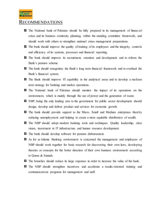 RECOMMENDATIONS
The National bank of Pakistan should be fully prepared in its management of financial
crises and its business continuity planning, within the standing committee framework, and
should work with others to strengthen national crises management preparations.
The bank should improve the quality of training of its employees and the integrity, controls
and efficiency of its systems, processes and financial reporting.
The bank should improve its recruitment, retention and development and to reform the
Bank’s pension scheme.
The bank should renegotiate the Bank’s long term financial framework and to overhaul the
Bank’s financial system.
The Bank should improve IT capability in the analytical areas and to develop a medium
term strategy for banking and market operations.
The National bank of Pakistan should monitor the impact of its operations on the
environment, which is mainly through the use of power and the generation of waste.
NBP, being the only lending arm to the government for public sector development should
design, develop and deliver product and services for economic growth.
The bank should provide support to the Micro, Small and Medium enterprises thereby
reducing unemployment and helping to create a more equitable distribution of wealth.
The NBP should adopt modern banking tools and techniques. Quality leadership, clear
vision, investment in IT infrastructure and human resource development.
The bank should develop software for pension disbursement.
As for as Islamic Banking environment is concerned the management and employees of
NBP should work together for basic research for discovering their own laws, developing
theories or concepts for the better direction of their own business environment according
to Quran & Sunnah.
The branches should reduce its large expenses in order to increase the value of the bank.
The NBP should strengthen incentives and accelerate a results-oriented training and
communications programs for management and staff.
 
