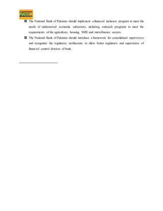 The National Bank of Pakistan should implement a financial inclusion program to meet the
needs of underserved economic subsectors, including outreach programs to meet the
requirements of the agriculture, housing, SME and microfinance sectors.
The National Bank of Pakistan should introduce a framework for consolidated supervision
and reorganize the regulatory architecture to allow better regulation and supervision of
financial control division of bank.
 
