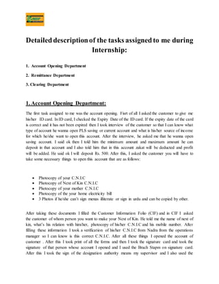 Detaileddescriptionof the tasks assignedto me during
Internship:
1. Account Opening Department
2. Remittance Department
3. Clearing Department
1. Account Opening Department:
The first task assigned to me was the account opening. Fisrt of all I asked the customer to give me
his/her ID card. In ID card, I checked the Expiry Date of the ID card. If the expiry date of the card
is correct and it has not been expired then I took interview of the customer so that I can know what
type of account he wanna open PLS saving or current account and what is his/her source of income
for which he/she want to open this account. After the interview, he asked me that he wanna open
saving account. I said ok then I told him the minimum amount and maximum amount he can
deposit in that account and I also told him that in this account zakat will be deducted and profit
will be added. He said ok I will deposit Rs. 500. After this, I asked the customer you will have to
take some necessary things to open this account that are as follows:
 Photocopy of your C.N.I.C
 Photocopy of Next of Kin C.N.I.C
 Photocopy of your mother C.N.I.C
 Photocopy of the your home electricity bill
 3 Photos if he/she can’t sign menas illiterate or sign in urdu and can be copied by other.
After taking these documents I filled the Customer Information Folio (CIF) and in CIF I asked
the customer of whom person you want to make your Next of Kin. He told me the name of next of
kin, what’s his relation with him/her, photocopy of his/her C.N.I.C and his mobile number. After
filling these information I took a verification of his/her C.N.I.C from Nadra from the operations
manager so I can know is this correct C.N.I.C. After all these things I opened the account of
customer . After this I took print of all the forms and then I took the signature card and took the
signature of that person whose account I opened and I used the Brach Stapm on signature card.
After this I took the sign of the designation authority means my supervisor and I also used the
 