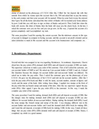 stamp of attested on the photocopy of C.N.I.C.After this, I filled his/ her deposit slip with that
amount from which he wanna open this account that is Rs. 500 and asked him to pay the money
to the cash counter and then your account will be opened. When he came back to pay the amount
then I gave his all the forms and asked him that a letter of thanks will be reached your home address
by post. I told him you will have to sign on letter of thanks and post it. Then I told him when the
bank will receive this letter of thanks then the bank will issue you the check book. At the last, I
asked the customer now you are free and you can go now. In this way , I opened the account of a
person completely and I accomplished my task.
The same procedure I used for opening the current account. But the minimum amount in this type
of account is changed as compare to Saving account, and this account is not profit oriented and no
zakat deduction is made in this account and this account is for businessman and companies etc.
2. Remittance Department:
Second task that was assigned to me was regarding Remitances. In remittance department, I learnt
about how the pay orders (PO), demand draft (DD) and call deposit at receipts (CDR) are made.
My supervisor asked me to make a pay order of the customer. First of all I asked the customer, are
you account holder of NBP or not? He asked me I am account holder of NBP. I said ok, I Asked
this Question because the charges for account holder and non-account holder are different. He
asked me to make the pay order. Then I asked the customer gave me the photocopy of your
C.N.I.C. He gave me the photocopy of his C.N.I.C and told me his account number. After this I
took the pay order (PO) book and filled it with his name, account number, amount in figures and
words and the name of the bank. After writing these things, I applied two stamps at the front of
the pay order that are branch stamp and stamp of the date. After this my supervisor signed the pay
order (PO). After signed I gave the pay order (PO) to the customer. In this way, I made the
complete pay order of the customer.
The same procedure I used for making demand draft (DD) and call deposit at receipts (CDR). But
the charges rates for making demand draft (DD) and call deposit at receipts (CDR) are also
different for account holders & non account holders. During making the demand draft (DD), I used
the same stamps like branch stamp and stamp of the date I was charging different rate to the
account holder and non-account holder and I used the demand draft (DD) book for making DD.
and I used the call deposits at receipts (CDR) book for making CDR. In this way, I made all these
things that are pay order (PO), (DD) demand draft and call deposit at receipts (CDR). Hence, I
completed my whole in a good manner.
 