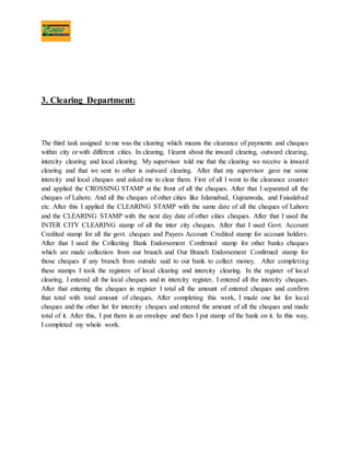 3. Clearing Department:
The third task assigned to me was the clearing which means the clearance of payments and cheques
within city or with different cities. In clearing, I learnt about the inward clearing, outward clearing,
intercity clearing and local clearing. My supervisor told me that the clearing we receive is inward
clearing and that we sent to other is outward clearing. After that my supervisor gave me some
intercity and local cheques and asked me to clear them. First of all I went to the clearance counter
and applied the CROSSING STAMP at the front of all the cheques. After that I separated all the
cheques of Lahore. And all the cheques of other cities like Islamabad, Gujranwala, and Faisalabad
etc. After this I applied the CLEARING STAMP with the same date of all the cheques of Lahore
and the CLEARING STAMP with the next day date of other cities cheques. After that I used the
INTER CITY CLEARING stamp of all the inter city cheques. After that I used Govt. Account
Credited stamp for all the govt. cheques and Payees Account Credited stamp for account holders.
After that I used the Collecting Bank Endorsement Confirmed stamp for other banks cheques
which are made collection from our branch and Our Branch Endorsement Confirmed stamp for
those cheques if any branch from outside said to our bank to collect money. After completing
these stamps I took the registers of local clearing and intercity clearing. In the register of local
clearing, I entered all the local cheques and in intercity register, I entered all the intercity cheques.
After that entering the cheques in register I total all the amount of entered cheques and confirm
that total with total amount of cheques. After completing this work, I made one list for local
cheques and the other list for intercity cheques and entered the amount of all the cheques and made
total of it. After this, I put them in an envelope and then I put stamp of the bank on it. In this way,
I completed my whole work.
 