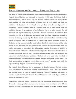 BRIEF HISTORY OF NATIONAL BANK OF PAKISTAN
The history of National Bank of Pakistan is part of Pakistan’s struggle for economic independence.
National Bank of Pakistan was established on November 9, 1949 under the National Bank of
Pakistan Ordinance, 1949 in order to cope with the crisis conditions which were developed after
trade deadlock with India and devaluation of Indian Rupee in 1949. Initially the Bank was
established with the objective to extend credit to the agriculture sector. The normal procedure of
establishing a banking company under the Companies Law was set aside and the Bank was
established through the promulgation of an Ordinance, due to the crisis situation that had
developed with regard to financing of jute trade. The Bank commenced its operations from
November 20, 1949 at six important jute centers in the then, East Pakistan and directed its
resources in financing of jute crop. The Bank’s Karachi and Lahore offices were subsequently
opened in December 1949. The National Bank of Pakistan came forward to establish its offices in
the Cotton growing areas and extended credit facilities liberally in order to restore stability to the
market. In 1951, the country was once again faced with a crisis in the cotton trade when prices was
crashed and touched the lowest level since independence following the cessation of hostilities in
Korea. The bank in collaboration with the cotton board provided the necessary Credit facilities to
the trade and the crisis was tided over. The nature of responsibilities of the Bank is different and
unique from other banks/financial institutions. The Bank acts as the agent to the State Bank of
Pakistan for handling Provincial/Federal Government Receipts and Payments on their behalf. The
Bank has also played an important role in financing the country’s growing trade, which has
expanded through the years as diversification took place.i
The National Bank of Pakistan has its headquarters in Karachi, Pakistan. The bank operates
1249(2008) branches in Pakistan and 22(2008) overseas branches. Under a trust Deed, the bank
also provides services as trustee to National Investment Trust (NIT) including safe custody of
securities on behalf of NIT. The National Bank of Pakistan has assets worth Rupees 737976.44
million on September 30, 2008.ii
National Bank of Pakistan is today a progressive, efficient, and customer focused institution. It has
developed a wide range of consumer products, to enhance business and cater to the different
segments of society. Some schemes have been specifically designed for the low to middle income
 