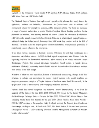 segments of the population. These include NBP Karobar, NBP Advance Salary, NBP Saibaan,
NBP Kisan Dost, and NBP Cash n Gold.
The National Bank of Pakistan has implemented special credit schemes like small finance for
agriculture, business and industries, administrator to Qarz-e-Hasna loans to students, self
employment scheme for unemployed persons, public transport scheme. The Bank has expanded
its range of products and services to include Shariah Compliant Islamic Banking products. For the
promotion of literature, NBP recently initiated the Annual Awards for Excellence in Literature.
NBP will confer annual awards to the best books in Urdu and in all prominent regional languages
published during the defined period. Patronage from NBP would help creative work in the field of
literature. The Bank is also the largest sponsor of sports in Pakistan. It has provided generously to
philanthropic causes whenever the need arose.
It has taken various measures to facilitate overseas Pakistanis to send their remittances in a
convenient and efficient manner. In 2002 the Bank signed an agreement with Western Union for
expanding the base for documented remittances. More recently it has started Electronic Home
Remittances Project. This project introduces technology based system to handle inward
remittances efficiently, by ensuring that the Bank's branches keep a track of the remittance received
from abroad till its final receipt.
A number of initiatives have been taken, in terms of institutional restructuring, changes in the field
structure, in policies and procedures, in internal control systems with special emphasis on
corporate governance, adoption of Capital Adequacy Standards under Basel II framework, in the
up gradation of the IT infrastructure and developing the human resources.
National Bank has earned recognition and numerous awards internationally. It has been the
recipient of The Bank of the Year 2001, 2002, 2004 and 2005 Award by The Banker Magazine,
the Best Foreign Exchange Bank –– Pakistan for 2004, 2005, 2006 and 2007, Global Finance, Best
Emerging Market Bank from Pakistan for the year 2005, Global Finance, Kisan Time Awards –
2005 for NBP's services in the agriculture field. It is listed amongst the Region's largest banks and
also amongst the largest banks in South Asia 2005, The Asian Banker. It has also been presented
a Recognition Award –– 2004 for having a Gender Sensitive Management by WEBCOP AASHA
besides other awards.iii
 