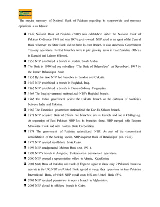 The precise summary of National Bank of Pakistan regarding its countrywide and overseas
operations is as fallows:
1949 National Bank of Pakistan (NBP) was established under the National Bank of
Pakistan Ordinance 1949 and was 100% govt.-owned. NBP acted as an agent of the Central
Bank wherever the State Bank did not have its own Branch. It also undertook Government
Treasury operations. Its first branches were in jute growing areas in East Pakistan. Offices
in Karachi and Lahore followed.
1950 NBP established a branch in Jeddah, Saudi Arabia.
The Bank in 1950 had one subsidiary ‘The Bank of Bahawalpur’ on December4, 1947 by
the former Bahawalpur State
1955 By this time NBP had branches in London and Calcutta.
1957 NBP established a branch in Baghdad, Iraq.
1962 NBP established a branch in Dar-es-Salaam, Tanganyika.
1964 The Iraqi government nationalized NBP's Baghdad branch.
1965 The Indian government seized the Calcutta branch on the outbreak of hostilities
between India and Pakistan.
1967 The Tanzanian government nationalized the Dar-Es-Salaam branch.
1971 NBP acquired Bank of China's two branches, one in Karachi and one at Chittagong.
At separation of East Pakistan NBP lost its branches there. NBP merged with Eastern
Mercantile Bank and with Eastern Bank Corporation.
1974 The government of Pakistan nationalized NBP. As part of the concomitant
consolidation of the banking sector, NBP acquired Bank of Bahawalpur (est. 1947).
1977 NBP opened an offshore brain Cairo.
1994 NBP amalgamated Mehran Bank (est. 1991).
1997 NBP's branch in Ashgabat, Turkmenistan commenced operations.
2000 NBP opened a representative office in Almaty, Kazakhstan.
2001 State Bank of Pakistan and Bank of England agree to allow only 2 Pakistani banks to
operate in the UK. NBP and United Bank agreed to merge their operations to form Pakistan
International Bank, of which NBP would own 45% and United Bank 55%.
2003 NBP received permission to open a branch in Afghanistan.
2005 NBP closed its offshore branch in Cairo.
 