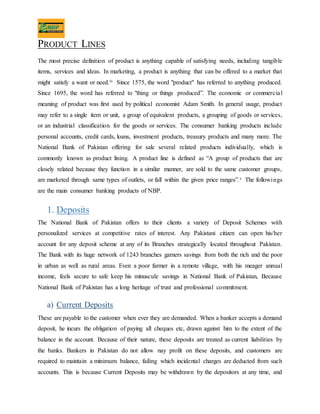 PRODUCT LINES
The most precise definition of product is anything capable of satisfying needs, including tangible
items, services and ideas. In marketing, a product is anything that can be offered to a market that
might satisfy a want or need.iv Since 1575, the word "product" has referred to anything produced.
Since 1695, the word has referred to "thing or things produced”. The economic or commercial
meaning of product was first used by political economist Adam Smith. In general usage, product
may refer to a single item or unit, a group of equivalent products, a grouping of goods or services,
or an industrial classification for the goods or services. The consumer banking products include
personal accounts, credit cards, loans, investment products, treasury products and many more. The
National Bank of Pakistan offering for sale several related products individually, which is
commonly known as product lining. A product line is defined as “A group of products that are
closely related because they function in a similar manner, are sold to the same customer groups,
are marketed through same types of outlets, or fall within the given price ranges”.v The followings
are the main consumer banking products of NBP.
1. Deposits
The National Bank of Pakistan offers to their clients a variety of Deposit Schemes with
personalized services at competitive rates of interest. Any Pakistani citizen can open his/her
account for any deposit scheme at any of its Branches strategically located throughout Pakistan.
The Bank with its huge network of 1243 branches garners savings from both the rich and the poor
in urban as well as rural areas. Even a poor farmer in a remote village, with his meager annual
income, feels secure to safe keep his minuscule savings in National Bank of Pakistan, Because
National Bank of Pakistan has a long heritage of trust and professional commitment.
a) Current Deposits
These are payable to the customer when ever they are demanded. When a banker accepts a demand
deposit, he incurs the obligation of paying all cheques etc, drawn against him to the extent of the
balance in the account. Because of their nature, these deposits are treated as current liabilities by
the banks. Bankers in Pakistan do not allow nay profit on these deposits, and customers are
required to maintain a minimum balance, failing which incidental charges are deducted from such
accounts. This is because Current Deposits may be withdrawn by the depositors at any time, and
 