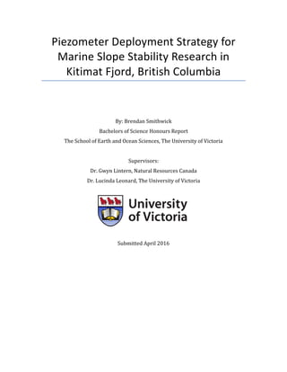 Piezometer Deployment Strategy for
Marine Slope Stability Research in
Kitimat Fjord, British Columbia
By: Brendan Smithwick
Bachelors of Science Honours Report
The School of Earth and Ocean Sciences, The University of Victoria
Supervisors:
Dr. Gwyn Lintern, Natural Resources Canada
Dr. Lucinda Leonard, The University of Victoria
Submitted April 2016
 