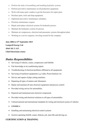 • Perform the tasks of assembling and installing hydraulic systems
• Perform preventive maintenance on all production equipment.
• Work with many parts vendors to get the best price for repair parts.
• Purchase parts, tools and shop equipment.
• Implement preventive maintenance schedules.
• Prioritize maintenance request.
• Repair and replace electrical systems for hydraulic presses.
• Maintain the hydraulics system for presses.
• Maintain air compressors, electrical and pneumatic systems throughout plant.
• Working as a service engineer, traveling around for the company.
June 2006 to 13th
September 2013
Lamprell Energy Ltd
Jebel Ali, U.A.E.
Chief Electrician (Auto)
Duties Responsibilities
• Servicing of vehicles, cranes, compressors and forklifts
• Fair knowledge in air conditioning repairs
• Troubleshooting of electrical problems affiliated to all equipments
• Servicing of machinist equipments e.g. Lathe, Power hacksaw etc.
• Service and repairs of pipe cutting machines
• Repairing all types of starters and Alternators
• Repair and maintain all auto electrical equipment and process control.
• Provided wiring service for automobiles
• Repaired and maintained auto electrical components
• Provided wiring and electrical solutions to all types of automobiles
• Utilized national and international standards for wiring and electrical system of vehicles
• COURSE 4
• Installing and maintaining electrical control systems
• Good in operating forklift, cranes, bobcats, jcb, man-lifts and driving car.
CERTIFICATION & TRAINING
 