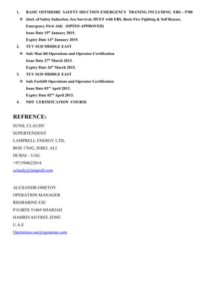 1. BASIC OFFSHORE SAFETY IDUCTION EMERGENCY TRANING INCLUDING EBS – 5700
 (Incl. of Safety Induction, Sea Survival, HUET with EBS, Basic Fire Fighting & Self Rescue,
Emergency First Aid) (OPITO APPROVED)
Issue Date 15th
January 2015.
Expiry Date 14th
January 2019.
2. TUV SUD MIDDLE EAST
 Safe Man lift Operations and Operator Certification
Issue Date 27th
March 2013.
Expiry Date 26th
March 2015.
3. TUV SUD MIDDLE EAST
 Safe Forklift Operations and Operator Certification
Issue Date 03rd
April 2013.
Expiry Date 02nd
April 2013.
4. NDT CERTIFICATION COURSE
REFRENCE:
SUNIL CLAUDY
SUPERTENDENT
LAMPRELL ENERGY LTD,
BOX 17642, JEBEL ALI.
DUBAI – UAE.
+971504622014
sclaudy@lamprell.com
ALEXANDR OMETOV
OPERATION MANAGER
RIGMARINE FZC
P.O.BOX 51469 SHARJAH
HAMRIYAH FREE ZONE
U.A.E
Operations.uae@rgmarine.com
 