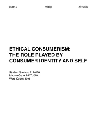 09/11/15 2224030 MKTU9M5
ETHICAL CONSUMERISM:
THE ROLE PLAYED BY
CONSUMER IDENTITY AND SELF
Student Number: 2224030
Module Code: MKTU9M5
Word Count: 2998
 