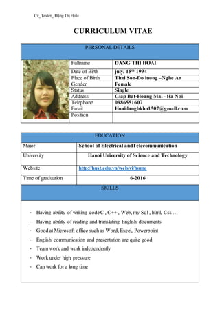 Cv_Tester_ Đặng Thị Hoài
CURRICULUM VITAE
PERSONAL DETAILS
Fullname DANG THI HOAI
Date of Birth july, 15th
1994
Place of Birth Thai Son-Do luong –Nghe An
Gender Female
Status Single
Address Giap Bat-Hoang Mai –Ha Noi
Telephone 0986551607
Email Hoaidangbkhn1507@gmail.com
Position
EDUCATION
Major School of Electrical andTelecommunication
University Hanoi University of Science and Technology
Website http://hust.edu.vn/web/vi/home
Time of graduation 6-2016
SKILLS
- Having ability of writing codeC , C++ , Web, my Sql , html, Css …
- Having ability of reading and translating English documents
- Good at Microsoft office such as Word, Excel, Powerpoint
- English communication and presentation are quite good
- Team work and work independently
- Work under high pressure
- Can work for a long time
 