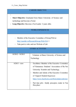 Cv_Tester_ Đặng Thị Hoài
CAREER OBJECTIVE
-
- Short Objective: Graduated from Hanoi University of Science and
technology and become a Tester
- Long Objective: Become a Test Leader 2 years after.
WORK EXPERIENCES
- Member of the Executive Committee of Group Web at
http://sanslab.vn/ResearchGroup-Web-NA==
- Take part in write and test Website of Lab
OTHER ACTIVITIES
10/2012- 10/2013 Volunteer at Hanoi University of Science and
Technology
8/2013 - now - Excellence Member of the Executive Committee
of Vietnamese Students’ Association of Ha Noi
University Scientist and Technology.
- Member and Admin of the Executive Committee
of Support Student Department
https://www.facebook.com/Hotronhatrosinhvien/
- Part time jobs : family preceptor, waiter in Van
Hoa place
 