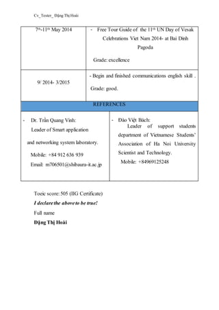 Cv_Tester_ Đặng Thị Hoài
7th-11th May 2014 - Free Tour Guide of the 11th UN Day of Vesak
Celebrations Viet Nam 2014- at Bai Dinh
Pagoda
Grade: excellence
9/ 2014- 3/2015
- Begin and finished communications english skill .
Grade: good.
REFERENCES
- Dr. Trần Quang Vinh:
Leader of Smart application
and networking system laboratory.
Mobile: +84 912 636 939
Email: m706501@shibaura-it.ac.jp
- Đào Việt Bách:
Leader of support students
department of Vietnamese Students’
Association of Ha Noi University
Scientist and Technology.
Mobile: +84969125248
Toeic score:505 (IIG Certificate)
I declarethe aboveto be true!
Full name
Đặng Thị Hoài
 