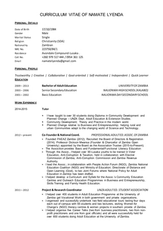 CURRICULUM VITAE OF NAMATE LYENDA
PERSONAL DETAILS
Date of Birth 17/10/1984
Gender Male
Marital Status Single
Religion Christianity (SDA)
Nationality Zambian
NRC No. 223750/84/1
Residence Avondale Compound-Lusaka .
Cell No. +260 979 517 444 / 0954 361 125
Email namatelyenda@gmail.com
PERSONAL PROFILE
Trustworthy | Creative | Collaborative | Goal-oriented | Self-motivated | Independent | Quick Learner
EDUCATION
2009 – 2013 Bachelor of AdultEducation UNIVERSITYOFZAMBIA
2003 – 2006 SeniorSecondaryEducation NALIONWA HIGHSCHOOL(KALABO)
2001 – 2002 Basic Education NALIONWA DAYSECONDARYSCHOOL
WORK EXPERIENCE
2014-2015 Tutor
 I have taught to over 30 students doing Diploma in Community Development and
Planned Change – UNZA Dept. Adult Education & Extension Studies.
 Community Development; Theory and Practice in the modern world.
 Planned Change relative to Business and Entrepreneurship; helping rural and
urban Communities adapt to the changing world of Science and Technology.
2012 – present Co-Founder& National Coord. PROFESSIONALADULTED.ASSOC.OFZAMBIA
 Founded PAEAZ Zambia (2012); Recruited the Board of Directors & Registration
(2014); Professor Dickson Mwansa (Founder & Chancellor of Zambia Open
University) appointed by the Board as the Association Trustee (2015-to-Present).
 The Assocition provides Basic and Fundamental/Functional Literacy Education
 Through the Assoc., I helped over 90 Lusaka youths to be trained in Voter
Education, Anti-Corruption & Taxation, held in collaboration with Electral
Commission of Zambia, Anti-Corruption Commission and Zambia Revenue
Authority.
 I lead the Assoc.; in collaboration with People Action Forum (NGO), Zambia National
Education Coalition (NGO) and Ministry of Education; Directorate of Distance and
Open Learning (Govt), to two Joint Forums where National Policy for Adult
Education in Zambia has been drafted.
 I helped develop a Curriculum and Syllabi for the Assoc.’s Community Education
Centres and Outreach Education Programmes in Business and Entrepreneurship,
Skills Training and Family Health Education.
2011 – 2012 Project & Research Coordinator UNZA ADULTED. STUDENT ASSOCIATION
 I helped over 400 students in Adult Education Programme at the University of
Zambia get Vocational Work in both government and private organisations.
 I organised and sucessfully undertook two field educational tours lasting four days
each out of campus with 65 students and two lecturers, visiting Women for
Change’s (NGO) literacy centres & women projects in southern provide of Zambia.
 I helped organise five Career Talks (two from business practitioners, two from non-
profit practitoners and one from govt officials) and all were successfully held for
over 600 students doing Adult Education at the University of Zambia.
 