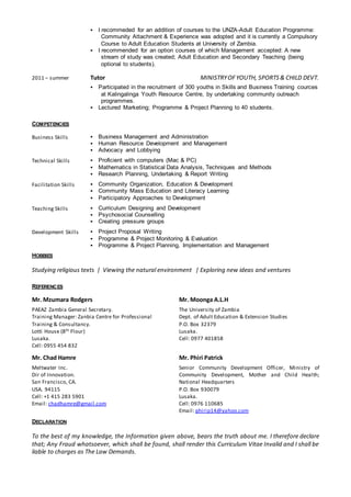  I recommeded for an addition of courses to the UNZA-Adult Education Programme:
Community Attachment & Experience was adopted and it is currently a Compulsory
Course to Adult Education Students at University of Zambia.
 I recommended for an option courses of which Management accepted: A new
stream of study was created; Adult Education and Secondary Teaching (being
optional to students).
2011 – summer Tutor MINISTRYOFYOUTH, SPORTS& CHILD DEVT.
 Participated in the recruitment of 300 youths in Skills and Business Training cources
at Kalingalinga Youth Resource Centre, by undertaking community outreach
programmes.
 Lectured Marketing; Programme & Project Planning to 40 students.
COMPETENCIES
Business Skills  Business Management and Administration
 Human Resource Development and Management
 Advocacy and Lobbying
Technical Skills  Proficient with computers (Mac & PC)
 Mathematics in Statistical Data Analysis, Techniques and Methods
 Research Planning, Undertaking & Report Writing
Facilitation Skills  Community Organization, Education & Development
 Community Mass Education and Literacy Learning
 Participatory Approaches to Development
Teaching Skills  Curriculum Designing and Development
 Psychosocial Counselling
 Creating pressure groups
Development Skills  Project Proposal Writing
 Programme & Project Monitoring & Evaluation
 Programme & Project Planning, Implementation and Management
HOBBIES
Studying religious texts | Viewing the natural environment | Exploring new ideas and ventures
REFERENCES
Mr. Mzumara Rodgers
PAEAZ Zambia General Secretary.
Training Manager: Zanbia Centre for Professional
Training & Consultancy.
Lotti House (8th Flour)
Lusaka.
Cell: 0955 454 832
Mr. Moonga A.L.H
The University of Zambia
Dept. of Adult Education & Extension Studies
P.O. Box 32379
Lusaka.
Cell: 0977 401858
Mr. Chad Hamre
Meltwater Inc.
Dir of Innovation.
San Francisco, CA.
USA. 94115
Cell: +1 415 283 5901
Email: chadhamre@gmail.com
Mr. Phiri Patrick
Senior Community Development Officer, Ministry of
Community Development, Mother and Child Health;
National Headquarters
P.O. Box 930079
Lusaka.
Cell: 0976 110685
Email: phirip14@yahoo.com
DECLARATION
To the best of my knowledge, the Information given above, bears the truth about me. I therefore declare
that; Any Fraud whatsoever, which shall be found, shall render this Curriculum Vitae Invalid and I shall be
liable to charges as The Law Demands.
 