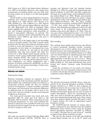 2001; Guinet et al. 2001 in the Indian Ocean; Robinson
et al. 2002 in the Paciﬁc). However, most studies have
concentrated on breeding females and very little work
has been carried out on males or on other demographic
categories.
Several studies on the foraging distribution of marine
mammals have observed marked diﬀerences between
sexes (Boyd et al. 1998; Stewart 1997; Kovacs et al.
1990, Hindell et al. 1991; LeBoeuf et al. 1993; Stewart
and DeLong 1993) and age classes (Merrick and Loug-
hin 1997; McConnell et al. 2002) of pinnipeds. These
studies highlight that conclusions about feeding behav-
iour and foraging distribution could potentially be
biased if intra-speciﬁc diﬀerences are ignored. The
importance of gaining a better understanding of fur seal
distribution across diﬀerent age classes and sexes is
therefore essential.
Potentially one of the biggest gaps in our knowledge
is that for juvenile animals. Very little is known about
juveniles after they leave their birth site until they return
to breed as 3-year olds (females) or 7-year olds (males).
Consequently, in this study, we investigated the at-sea
distribution of Antarctic fur seal pups in the period
immediately after they were weaned. The study was
carried out at Bird Island, South Georgia during two
successive winters using satellite-linked platform trans-
mitter terminals (PTTs). Our results are analysed in
relation to the sex of the pup and the physical environ-
ment (bathymetry, sea surface temperature) and a
measure of primary productivity (SeaWiFS), as well as
in the context of our present knowledge of where post-
breeding females forage.
Materials and methods
Experimental design
Platform transmitter terminal are expensive both in
terms of the cost of the instruments and their operations
(Boyd 2002b). Our experimental design was therefore a
compromise between sample size and our intended
protocol. Consequently to reduce variability associated
with gender and inter-annual environmental diﬀerences
we deployed tags on one gender only in each of our
study years, but were careful to monitor environmental
conditions in both years.
The study period extended from April until early
September 2001 for males and from April to late
December 2002 for females. When comparing the male
and female distributions, we have only considered the
months in which data were available for both sexes, thus
the period of interest ranged from the start of April until
the end of August in both years.
Deployments
The study was carried out from Freshwater Beach, Bird
Island, South Georgia (54°00¢S; 38°02¢W). Prior to
weaning and departure from the breeding beaches
(Doidge et al. 1986), ﬁve male and ﬁve female pups were
chosen randomly in April 2001 and 2002, respectively.
The pups were caught using a well-established restrain-
ing method (Boyd et al. 1998). Weight measurements
were collected and each individual was given a unique
identiﬁcation marker with numbered tags (Dalton Sup-
plies, Henley-on-Thames, UK). The 180 g satellite-
linked platform transmitter terminals (PTTs; Model ST
À18 25% duty cycled; Telonics, USA, packaged by
Sirtrack, New Zealand) were deployed to the fur of each
study animal in the mid-dorsal region between the
scapulae using epoxy glue (Boyd et al. 1998). Total de-
vice mass always represented less than 1.5% of the fur
seal body mass. The animals were subsequently released.
No handling interval lasted more than 30 min
Data handling
The resulting Argos uplinks and locations were ﬁltered
to remove potentially unreliable records. Locations
determined by two or fewer uplinks were removed (all
B and Z Classes). The remaining uplinks (Classes 3, 2, 1,
0 and A) were deemed to be reliable (Vincent et al. 2002)
and were further ﬁltered by identifying ﬁxes that would
require an unrealistic rate of travel. The ‘maximum
speed parameter’ in the ﬁlter was set to 2.0 m sÀ1
(Boyd
1996). The data were then plotted and analysed using
ESRI ArcMap 8.3. The point distributions were trans-
formed into density estimates using Kernel-based
methods.
Using the coordinates of two points, the distance
between these two were calculated using the great circle
arc which is the shortest distance between two points on
a spherical surface (Maling 1992).
Environment
The physical environment probably drives a large pro-
portion of the observed biological variability at South
Georgia (Trathan et al. 2005); we thus compared the
diﬀerences between the two study years in terms of Sea
Surface Temperatures (SST). We also compared the
biological environment during the two years in terms of
surface chlorophyll-a. These two environmental vari-
ables were used to describe the conditions that the fur
seals were experiencing during both years. Data outputs
from these analyses include monthly SST grids in units
of degrees Celsius (°C) with an approximate spatial
resolution of 4 km.
The SeaWiFS-derived estimates of surface chloro-
phyll-a concentration were obtained from the Goddard
Distributed Active Archive Centre using the standard
OC4v4 chlorophyll algorithm, described by O’Reilly
et al. (2001). The grids were in units of mg mÀ3
and had
an approximate spatial resolution of 9 km.
The area for the analysis of the SST and SeaWiFS
around South Georgia was set as 49–57° South and
 