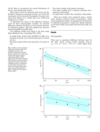 20–44° West to incorporate the overall distribution of
the fur seals during both winters.
Data used to trace the Antarctic polar front and the
Southern Antarctic circumpolar current, one of the fast
moving jets of the Antarctic Circumpolar Currents were
taken from Moore et al. (1999), Orsi et al. (1995) and
Trathan et al. (1997).
To determine the extent of the diﬀerences between
years for these oceanographic variables, we analysed
diﬀerences between the means of each month and year
by regression analysis. The same method was used for
both the SeaWiFS and SST data.
Five diﬀerent models were ﬁtted to the data using
Splus (Mathsoft Inc. Cambridge MA, USA):
– A simple linear model where SeaWiFS or SST are a
function of month, year and the interaction of month
on year.
– The same model without the interaction of month on
year.
– Two linear models with separate intercept.
– Two linear models with a separate intercept and a
quadratic relationship
– A simple linear model with a quadratic relationship.
These ﬁve models were compared using a model-
order selection criterion based on parsimony, where
more complicated models are penalised for the inclusion
of additional parameters, named the Akaike Informa-
tion Criteria (AIC); the model with the lowest AIC was
chosen.
Results
Oceanography
There was no signiﬁcant diﬀerence between years for
the SST values around South Georgia (Fig 1a,
t3,6=1.71, P= 0.13; À1.7°C to +10°C). Both years,
Fig. 1 a Mean values and linear
regression analysis (with 95%
conﬁdence levels) of Sea
Surface Temperature around
South Georgia from April until
August (the empty squares
representing Winter 2002,
whereas the full squares Winter
2001). b Mean values and linear
regression analysis (with 95%
conﬁdence levels) of SeaWiFS
around South Georgia from
April until August (the empty
squares representing Winter
2002, whereas the full squares
Winter 2001)
 
