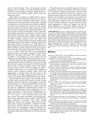 those of adult females. Thus, post-weaning juveniles
foraging over the shelf in an area intensively used by
other fur seals and higher predators would need to in-
crease their diving capacity rapidly and/or target dif-
ferent prey items.
After April, the majority of uplinks were to the east
of Bird Island and over deeper waters (Fig. 4). This ra-
pid move away from continental shelf waters is consis-
tent with post-weaning juveniles seals possibly targeting
a diﬀerent prey source that was more readily available in
the upper water column. The reasons for this easterly
shift are unclear but could be partly associated with the
distribution of Antarctic krill, a major component in the
diet of adult fur seals and possibly in that of juveniles.
Although the distribution and biomass of krill has been
little studied during the winter, summer studies suggest
that there is a greater biomass of krill at the eastern end
of South Georgia, compared with the western end
(Brierley et al. 1998). Evidence from diet studies (from
Bird Island) (Reid 1995) together with information from
the ﬁshing industry (Trathan et al. 1998; Reid et al.
2004), suggest that krill is present throughout the winter.
However, there is usually a decrease in the occurrence of
krill in the diet of fur seals during winter (Reid 1995). It
is not yet clear whether the shift in scat composition
between summer and winter recorded on Bird Island
(Reid and Arnould 1996; Reid 1995) reﬂects season
variability or the diﬀerent sex ratio hauling out and
feeding around Bird Island during those times of year.
The fact that winter diet analysis (Reid 1995) mainly
represented adult and sub adult male Antarctic fur seals
and reported a greater consumption of shelf living ﬁsh
species such as Champsocephalus gunnari and Lepido-
notothen larseni as part of the diet, suggest yet again a
probable diﬀerence for the weaned pups foraging in
oceanic waters. Similarly, ﬁshing vessels target krill
aggregations at greater depth over the course of the
winter (Reid et al. 2004), suggesting that krill may be-
come less accessible during some periods of the winter.
Only during the early stages of the breeding season,
do adult males and females Antarctic fur seals overlap
spatially; otherwise they show a geographic sexual seg-
regation (Boyd et al. 1998, Staniland 2005). Fur seals do
not recruit until age 3 (females) or 7 (males) and until
this age are superﬁcially morphologically similar (al-
though some diﬀerences in body composition were no-
ted in Arnould et al. 1996, but not in Rutishauser et al.
2004), the juveniles of our study had a similar body mass
(P= 0.11, t-test 5= 2.57). A priori, and at least until
they recruit, both male and female post-weaning juve-
niles may be expected to show similar diving and for-
aging behaviour. Consistent with other marked
diﬀerences between the genders observed days after
birth, when male pups play-ﬁght, a behaviour seldom
observed in females (Warren and Jessopp, personal
observation); the geographic separation observed be-
tween sexes and reported here, could suggest that gen-
der-speciﬁc behavioural diﬀerences in fact develop early
in life.
The performances of our satellite tags and the lack of
information about the distribution and biomass of krill
(or any other fur seal prey) during winter, does not allow
us to make ﬁrm conclusions about the reasons for our
observed results. However, we have shown that both the
physical and biological environments were similar be-
tween years as was the observed level of breeding success
each subsequent summer season. Consequently, based
on these multiple indicators, together with the known
sexual segregation of adults, we suggest that the ob-
served diﬀerences in our satellite uplinks could be the
result of early sexual segregation of fur seal juveniles.
Acknowledgements We wish to thank all staﬀ of the British Ant-
arctic Survey research station on Bird Island for all their support
and help. Janet Silk for helping with ArcGIS. Keith Reid and Iain
Staniland for useful suggestions and two anonymous referees. We
thank the SeaWiFS Project (Project Code 970.2) and the Goddard
Earth Sciences Data and Information Services Centre / Distributed
Active Archive Centre (Project Code 902) for the production and
distribution of satellite data products and the Physical Oceanog-
raphy Distributed Active Archive Center (PO.DAAC) at the
NASA Jet Propulsion Laboratory, Pasadena, CA http://pod-
aac.jpl.nasa.gov for the distribution and production of the SST
data.
References
Agnew DJ (1997) Review: The CCAMLR ecosystem monitoring
programme. Antarct Sci 9:235–242
Arnould JPY, Croxall JP (1995) Trends in entanglement of Ant-
arctic fur seals (Arctocephalus gazella) in man-mande debris at
South Georgia. Mar Pollut Bull 30:707–712
Arnould JPY, Boyd IL, Socha DG (1996) Milk consumption and
growth eﬃciency in Antarctic fur seal (Arctocephalus gazella)
pups. Can J Zool 74(2):254–266
Atkinson A, Siegel V, Pakhomov E, Rothery P (2004) Long-term
decline in krill stock and increase in salps within the Southern
Ocean. Nature 432: 100–103
Barlow KE, Croxall JP (2002) Seasonal and interannual variation
in foraging range and habitat of macaroni penguins Eudyptes
chrysolophus at South Georgia. Mar Ecol Prog Ser 232: 291–304
Bonadonna F, Lea MA, Dehorter O, Guinet C (2001) Foraging
ground ﬁdelity and route-choice tactics of a marine predator:
the Antarctic fur seal Arctocephalus gazella. Mar Ecol Prog Ser
223:287–297
Boyd IL (1993) Pup production and distribution of breeding
Antarctic fur seals (Arctocephalus gazella) at South Georgia.
Antarct Sci 5:17–24
Boyd IL (1996) Temporal scales of foraging in a marine predator.
Ecology 77:426–434
Boyd IL (2002b) The measurement of dispersal by seabirds and
seals: implications for understanding their ecology. In: Bullock
JM, Kenward RE, Heils RS (eds) Dispersal ecology, British
Ecological Society Symposium. Blackwell Science, Oxford, pp
72–88
Boyd IL (2002a) Estimating food consumption of marine preda-
tors: Antarctic fur seals and macaroni penguins. J Appl Ecol
39:103–119
Boyd IL, McCaﬀerty DJ, Reid K, Taylor R, Walker TR (1998)
Dispersal of male and female Antarctic fur seals (Arctocephalus
gazella). Canad J Fish Aquat Sci 55:845–852
Boyd IL, Staniland IJ, Martin AR (2002) Distribution of foraging
by female Antarctic fur seals. Mar Ecol Prog Ser 242:285–294
Brierley AS, Watkins JL, Goss C, Wilkinson MT, Everson I (1998)
Acoustic estimates of krill density at South Georgia during the
eleven austral summers between 1981 and 1998. CCAMLR,
WG-EMM 98/51, Hobart
 
