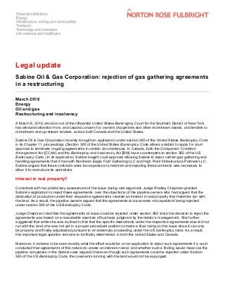 Legal update
Sabine Oil & Gas Corporation: rejection of gas gathering agreements
in a restructuring
March 2016
Energy
Oil and gas
Restructuring and insolvency
A March 8, 2016, decision out of the influential United States Bankruptcy Court for the Southern District of New York
has attracted attention from, and caused concern for, owners of pipelines and other mid-stream assets, and lenders to
mid-stream and up-stream lenders, across both Canada and the United States.
Sabine Oil & Gas Corporation recently brought an application under section 365 of the United States Bankruptcy Code
in its Chapter 11 proceedings. (Section 365 of the United States Bankruptcy Code allows a debtor to apply for court
approval to terminate ongoing agreements in certain circumstances. In Canada, both the Companies’ Creditors
Arrangement Act [CCAA] and the Bankruptcy and Insolvency Act [BIA] have counterparts to section 365 of the US
Bankruptcy Code.) In its application, Sabine sought court approval allowing Sabine to reject certain gas gathering and
handling agreements that it had with Nordheim Eagle Ford Gathering LLC and High Point Infrastructure Partners LLC.
Sabine argued that these contracts were too expensive to maintain and rejecting these contracts was necessary to
allow it to restructure its operations.
Interest in real property?
Consistent with her preliminary assessment of the issue during oral argument, Judge Shelley Chapman granted
Sabine’s application to reject these agreements, over the objections of the pipeline owners who had argued that the
dedication of production under their respective agreements created an interest in real property that therefore ran with
the land. As a result, the pipeline owners argued that the agreements at issue were not capable of being rejected
under section 365 of the US Bankruptcy Code.
Judge Chapman ruled that the agreements at issue could be rejected under section 365 since the decision to reject the
agreements was based on a reasonable exercise of business judgment by the debtor’s management. She further
suggested that while she was inclined to find that the specific dedications under the respective agreements also did not
run with the land, she was not yet in a proper procedural position to make a final ruling on this issue since it can only
be properly and finally adjudicated pursuant to an adversary proceeding under the US bankruptcy rules. As a result,
this important legal question remains to be finally determined, in both the United States and Canada.
Moreover, it remains to be seen exactly what the effect would be on an application to reject such agreements if a court
concluded that agreements of this nature do create an interest in land, and whether such a finding would mean (as the
pipeline companies in the Sabine case argued) that even though such agreements could be rejected under Section
365 of the US Bankruptcy Code, the covenants running with the land would not be expunged.
 