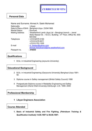 CURRICULUM VITA
Personal Data
Name and Surname: Ahmed A. Saleh Mohamed
Nationality : Libyan
Date & Place of Birth : Benghazi-Libya 23/04/1968
Marital Status : Divorced
Mailing Address : Weatherford Lamb Libya Ltd – Benghazi branch – Jamal
Abdul Nasser St. – N.O.C. Building – 6th
Floor, Office No. 609-
604-602
Telephone : +218 92579 5190
+218 91479 8571
+218 91753 1305
E-mail : A_Gaidan@yahoo.com
Ahmad.Abdulhamid@me.weatherford.com
Passport no. : 318253
Qualifications
1 B.Sc. in Industrial Engineering (aryounis University)
Educational Background
2 B.Sc. in Industrial Engineering (Garyounis University) Benghazi-Libya 1991-
92.
3 Diploma course in Safety management (British Safety Council) 1998
4 Postgraduate Diploma course in Reliability Engineering and Safety
Management (Heriot Watt University) Edinburgh- U.K. 1999- 2000
Professional Membership
1 Libyan Engineers Association
Course Attended
1. Basic of Industrial Safety and Fire Fighting, (Petroleum Training &
Qualification Institute) 14.06.1997 to 06.08.1997:
 