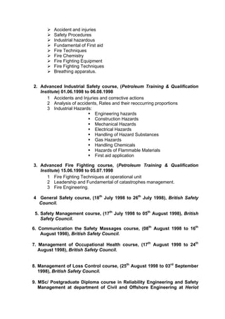 Accident and injuries
Safety Procedures
Industrial hazardous
Fundamental of First aid
Fire Techniques
Fire Chemistry
Fire Fighting Equipment
Fire Fighting Techniques
Breathing apparatus.
2. Advanced Industrial Safety course, (Petroleum Training & Qualification
Institute) 01.06.1998 to 06.08.1998
1 Accidents and Injuries and corrective actions
2 Analysis of accidents, Rates and their reoccurring proportions
3 Industrial Hazards:
Engineering hazards
Construction Hazards
Mechanical Hazards
Electrical Hazards
Handling of Hazard Substances
Gas Hazards
Handling Chemicals
Hazards of Flammable Materials
First aid application
3. Advanced Fire Fighting course, (Petroleum Training & Qualification
Institute) 15.06.1998 to 05.07.1998
1 Fire Fighting Techniques at operational unit
2 Leadership and Fundamental of catastrophes management.
3 Fire Engineering.
4 General Safety course, (18th
July 1998 to 26th
July 1998), British Safety
Council.
5. Safety Management course, (17th
July 1998 to 05th
August 1998), British
Safety Council.
6. Communication the Safety Massages course, (08th
August 1998 to 16th
August 1998), British Safety Council.
7. Management of Occupational Health course, (17th
August 1998 to 24th
August 1998), British Safety Council.
8. Management of Loss Control course, (25th
August 1998 to 03rd
September
1998), British Safety Council.
9. MSc/ Postgraduate Diploma course in Reliability Engineering and Safety
Management at department of Civil and Offshore Engineering at Heriot
 