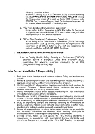 follow up corrective actions.
(From 01st
January 2005 to 22nd
October 2005), duty was following
up MILLITAH EXPORT SYSTEM UPGRADING PROJECT during
the Engineering phase of project as Senior HSE Engineer with
BENTINI Spa company (Faenza, Italy). Reviewing and approved all
documents related to the HSE of the said project.
3. NGL Plant Safety and Environment Supervisor
Act as safety & Env. Supervisor in NGL Plant (Eni Oil Company)
from years 2002 to the November 2006, responsible for organization
and supervision of NGL Plant Safety staff.
4. El-Feel Field Safety and Environment Coordinator
Act as Safety & Env. Coordinator in El-Feel Field (Eni Oil Company)
from November 2006 up to date, responsible for organization and
supervision of all El-Feel Safety & Env. staff and responsible to
maintain and follow up EMS ISO 14001 Certificate.
3 WEATHERFORD / Lamb Limited Libyan branch
1. Act as Quality, Health, Safety, Security and Environment (QHSSE)
Engineer based in Benghazi Office from February 2009,
responsible for advising, reporting, monitoring for all IDS
(Integrated Drilling Service) Rigs.
Jobs Record, Main Duties & Responsibility
1 Participate in the development & implementation of Safety and environment
policies.
2 Monitor & control implementation of Safety Management Procedures (SMP) &
approved annual safety and Environmental protection program.
3 Highlight and identify abnormalities, deviations and substandard practices to
concerned Divisional / Departmental Heads recommending corrective
remedial measures and follow up implementation.
4 Identify imminent hazardous areas, assess potential impact / risk and enforce
immediate implementation of remedial actions.
5 Attend to safe handling of hazardous substances and radioactive source and
provide continuous safety coverage on site during loading of such substances
and implementing hot work programs to ensure safety of working environment.
6 Study all engineering designs and drawings pertaining to modifications of
plants, equipment, installations or works to ensure adherence to safety rules,
standards and codes of practice, during all phases of implantation.
7 Ensure all procedural data pertaining to hazardous substances are available
and necessary precautions are observed when handling. Participate in
technical task forces to study specific engineering safety matters.
8 Develop review, follow up and update the HSE training standards /
requirements in accordance with international training standards and
procedures. Prepare and conduct audits of the HSE Training courses and
 