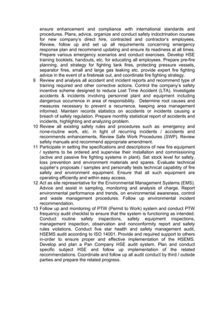 ensure enhancement and compliance with international standards and
procedures. Plans, advice, organize and conduct safety indoctrination courses
for new company’s direct hire, contracted and contractor’s employees.
Review, follow up and set up all requirements concerning emergency
response plan and recommend updating and ensure its readiness at all times.
Prepare various emergency scenarios and conduct exercises. Develop HSE
training booklets, handouts, etc. for educating all employees. Prepare pre-fire
planning, and strategy for fighting tank fires, protecting pressure vessels,
separator fires, small and large gas leaking etc. provide expert fire fighting
advice in the event of a firebreak out, and coordinate fire fighting strategy.
9 Review and analysis all accident and incident reports and recommend type of
training required and other corrective actions. Control the company’s safety
incentive scheme designed to reduce Lost Time Accident (LTA). Investigate
accidents & incidents involving personnel plant and equipment including
dangerous occurrence in area of responsibility. Determine root causes and
measures necessary to prevent a recurrence, keeping area management
informed. Maintain records statistics on accidents or incidents causing a
breach of safety regulation. Prepare monthly statistical report of accidents and
incidents, highlighting and analyzing problem.
10 Review all existing safety rules and procedures such as: emergency and
none-routine work, etc. in light of recurring incidents / accidents and
recommends enhancements. Review Safe Work Procedures (SWP). Review
safety manuals and recommend appropriate amendment.
11 Participate in setting the specifications and descriptions of new fire equipment
/ systems to be ordered and supervise their installation and commissioning
(active and passive fire fighting systems in plant). Set stock level for safety,
loss prevention and environment materials and spares. Evaluate technical
supplier’s proposals / samples and personally tests technical capability of fire
safety and environment equipment. Ensure that all such equipment are
operating efficiently and within easy access.
12 Act as site representative for the Environmental Management Systems (EMS).
Advice and assist in sampling, monitoring and analysis of charge. Report
environmental performance and trends, on environmental awareness, control
and waste management procedures. Follow up environmental incident
recommendation.
13 Follow up and monitoring of PTW (Permit to Work) system and conduct PTW
frequency audit checklist to ensure that the system is functioning as intended.
Conduct routine safety inspections, safety equipment inspections,
management inspection, observation and nonconformity report and safety
rules violations. Conduct five star health and safety management audit,
HSEMS audit according to ISO 14001. Provide and required support to others
in-order to ensure proper and effective implementation of the HSEMS.
Develop and plan a Pan Company HSE audit system. Plan and conduct
specific subject HSE and follow up implementation of the related
recommendations. Coordinate and follow up all audit conduct by third / outside
parties and prepare the related progress.
 
