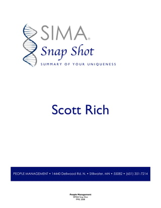 People Management
SIMA® Snap Shot
PMII, 2008
Scott Rich
SIMA®
Snap Shot
S U M M A R Y O F Y O U R U N I Q U E N E S S
PEOPLE MANAGEMENT • 14440 Dellwood Rd. N. • Stillwater, MN • 55082 • (651) 351-7214
 