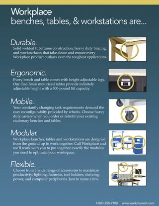 1-800-258-9700 www.workplacenh.com
Choose from a wide range of accessories to maximize
productivty: lighting, footrests, tool holders, shelving,
power, and computer peripherals. Just to name a few.
Workplace benches, tables and workstations are designed
from the ground up to work together. Call Workplace and
we’ll work with you to put together exactly the modules
you need to optimize your workspace.
Your constantly changing task requirements demand the
easy reconfigurabilty provided by wheels. Choose heavy
duty casters when you order or retrofit your existing
stationary benches and tables.
Every bench and table comes with height adjustable legs.
Our One-Touch motorized tables provide infinitely
adjustable height with a 500-pound lift capacity.
Solid welded tubeframe construction, heavy duty bracing,
and worksurfaces that take abuse and ensure every
Workplace product outlasts even the toughest applications.
Flexible.
Modular.
Mobile.
Ergonomic.
Durable.
Workplace
benches, tables, & workstations are...
 