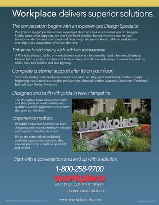 © 2015 Workplace Modular Systems LLC. All rights reserved. Printed in USA. 1504 2.5K
Workplace Modular Systems has been
designing and manufacturing workspace
solutions for more than 60 years.
We go the extra mile to build and
maintain a personal connection that,
like our plike our products, is built on reliability
and respect.
The Workplace team knows their stuff
and their pride of workmanship and
quality is readily apparent in every item
that goes out the door.
A Workplace bench, table , or workstation solution is a lot more than just a horizontal surface.
Choose from a variety of colors and table surfaces, as well as a wide range of accessories such as
racks, bins, tool holders and task lighting.
Your relationship with Workplace doesn’t end when we ship your workbench or table. It’s just
beginning: you’ll receive a durable product with a limited lifetime warranty. Questions? Problems?
Just call your Design Specialist.
Workplace Design Specialists have solved just about any task requirement you can imagine.
Unlike some other suppliers, we don’t pre-build benches. Rather, we work one-on-one
to help you define your exact need and then design the perfect bench, table or workstation
and ship it at a competitive price and delivery.
Workplace delivers superior solutions.
Start with a conversation and end up with a solution.
1-800-258-9700
Experience matters.
Designed and built with pride in New Hampshire.
Complete customer support after it’s on your floor.
Enhance functionality with add-on accessories.
The conversation begins with an experienced Design Specialist.
 