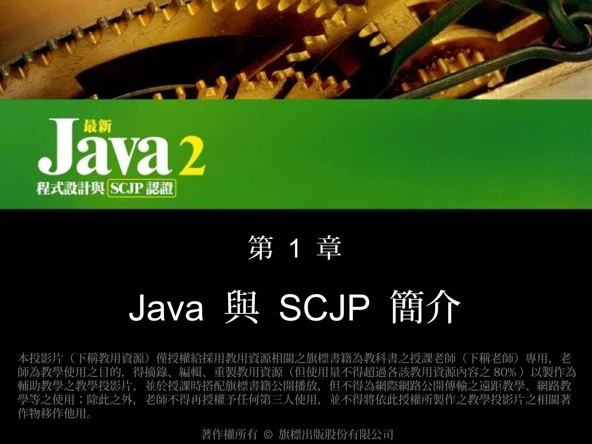 第 1 章

Java 與 SCJP 簡介
本投影片（下稱教用資源）僅授權給採用教用資源相關之旗標書籍為教科書之授課老師（下稱老師）專用，老
師為教學使用之目的，得摘錄、編輯、重製教用資源（但使用量不得超過各該教用資源內容之 80% ）以製作為
輔助教學之教學投影片，並於授課時搭配旗標書籍公開播放，但不得為網際網路公開傳輸之遠距教學、網路教
學等之使用；除此之外，老師不得再授權予任何第三人使用，並不得將依此授權所製作之教學投影片之相關著
作物移作他用。
著作權所有 © 旗標出版股份有限公司

 