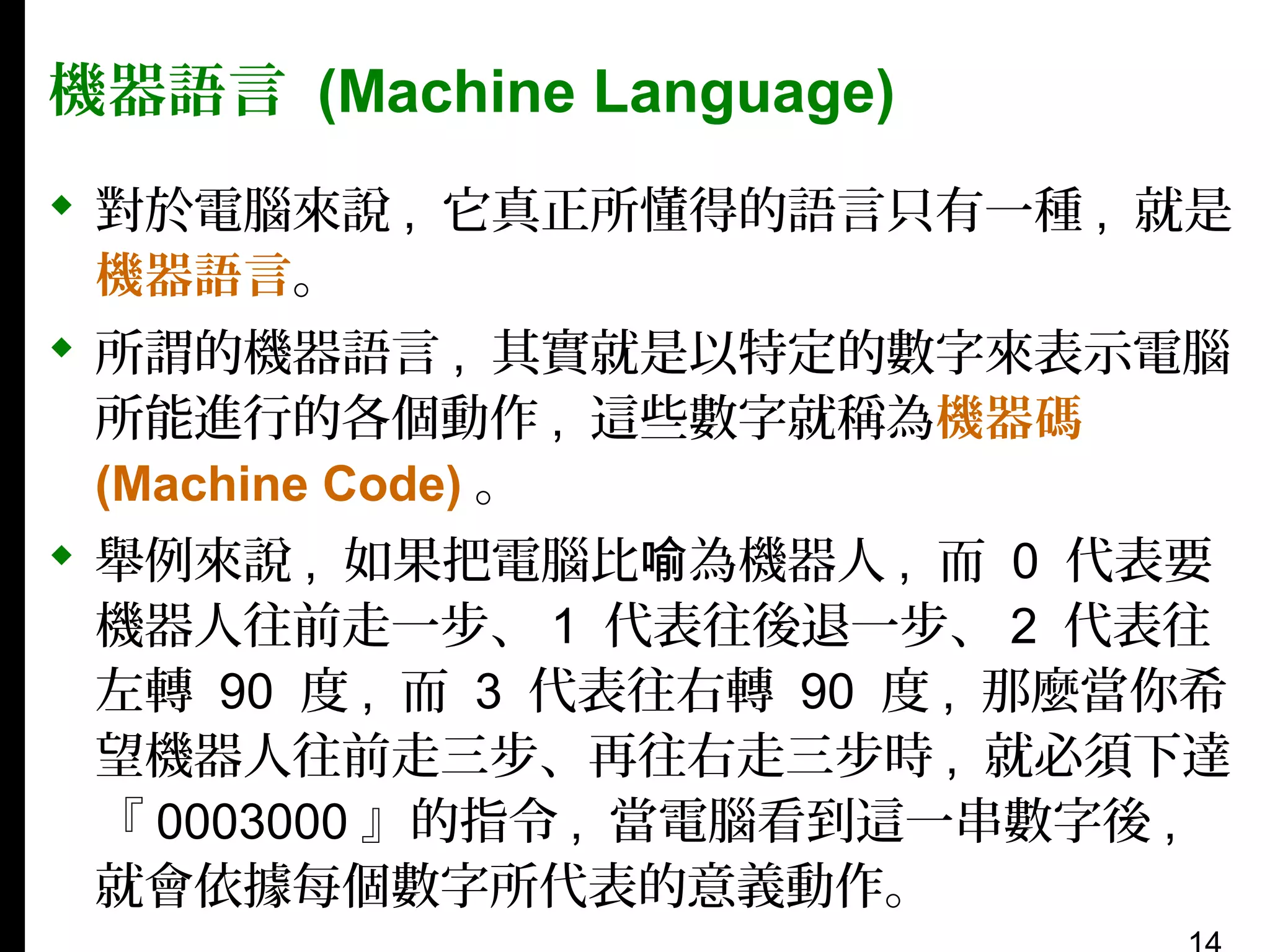 機器語言 (Machine Language)
 對於電腦來說 , 它真正所懂得的語言只有一種 , 就是
機器語言。
 所謂的機器語言 , 其實就是以特定的數字來表示電腦
所能進行的各個動作 , 這些數字就稱為機器碼
(Machine Code) 。
 舉例來說 , 如果把電腦比喻為機器人 , 而 0 代表要
機器人往前走一步、 1 代表往後退一步、 2 代表往
左轉 90 度 , 而 3 代表往右轉 90 度 , 那麼當你希
望機器人往前走三步、再往右走三步時 , 就必須下達
『 0003000 』的指令 , 當電腦看到這一串數字後 ,
就會依據每個數字所代表的意義動作。

 